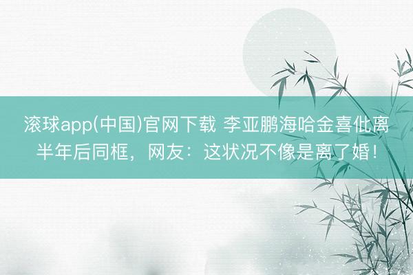 滚球app(中国)官网下载 李亚鹏海哈金喜仳离半年后同框，网友：这状况不像是离了婚！