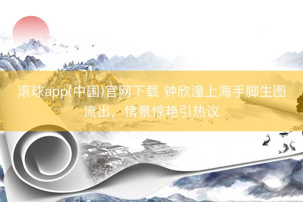 滚球app(中国)官网下载 钟欣潼上海手脚生图流出，情景惊艳引热议