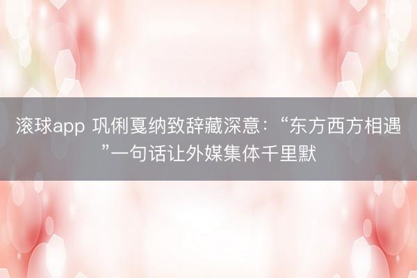 滚球app 巩俐戛纳致辞藏深意：“东方西方相遇”一句话让外媒集体千里默