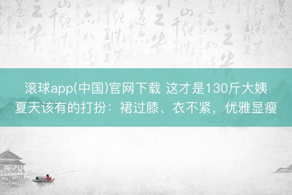 滚球app(中国)官网下载 这才是130斤大姨夏天该有的打扮：裙过膝、衣不紧，优雅显瘦