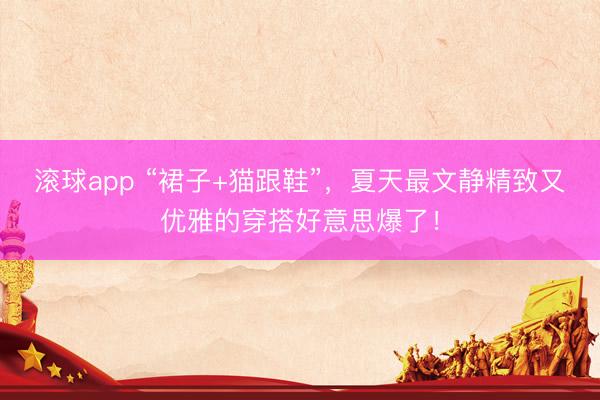 滚球app “裙子+猫跟鞋”，夏天最文静精致又优雅的穿搭好意思爆了！
