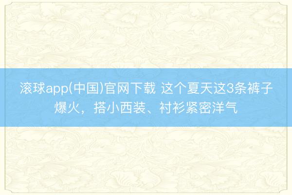 滚球app(中国)官网下载 这个夏天这3条裤子爆火，搭小西装、衬衫紧密洋气