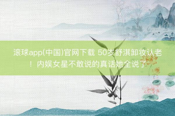 滚球app(中国)官网下载 50岁舒淇卸妆认老！内娱女星不敢说的真话她全说了