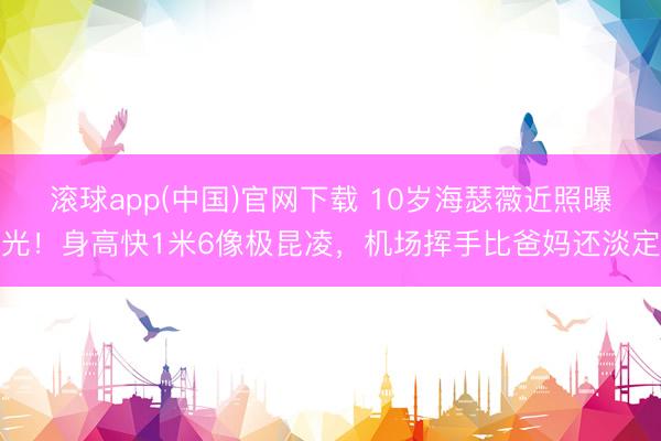 滚球app(中国)官网下载 10岁海瑟薇近照曝光！身高快1米6像极昆凌，机场挥手比爸妈还淡定