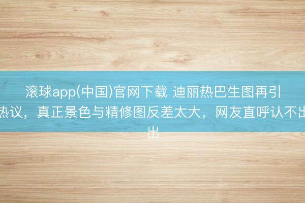 滚球app(中国)官网下载 迪丽热巴生图再引热议，真正景色与精修图反差太大，网友直呼认不出