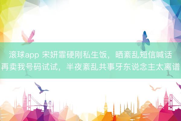 滚球app 宋妍霏硬刚私生饭，晒紊乱短信喊话再卖我号码试试，半夜紊乱共事牙东说念主太离谱