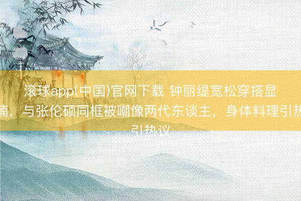滚球app(中国)官网下载 钟丽缇宽松穿搭显肚腩，与张伦硕同框被嘲像两代东谈主，身体料理引热议