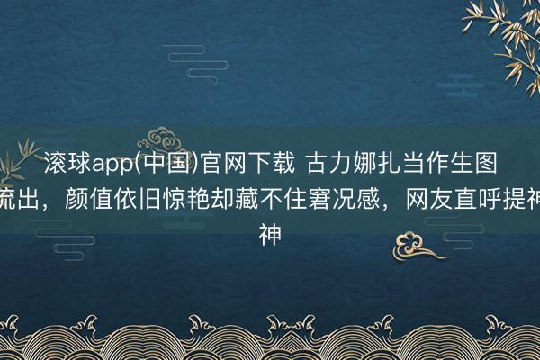 滚球app(中国)官网下载 古力娜扎当作生图流出，颜值依旧惊艳却藏不住窘况感，网友直呼提神