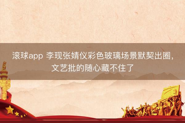 滚球app 李现张婧仪彩色玻璃场景默契出圈，文艺批的随心藏不住了