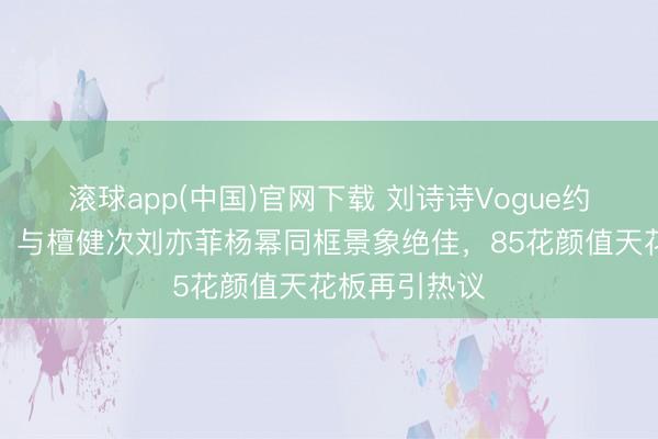 滚球app(中国)官网下载 刘诗诗Vogue约会惊艳亮相，与檀健次刘亦菲杨幂同框景象绝佳，85花颜值天花板再引热议