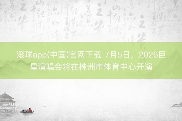 滚球app(中国)官网下载 7月5日，2026巨星演唱会将在株洲市体育中心开演