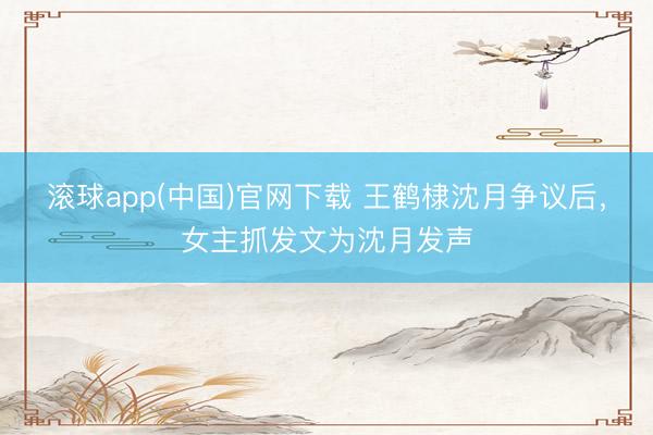 滚球app(中国)官网下载 王鹤棣沈月争议后，女主抓发文为沈月发声
