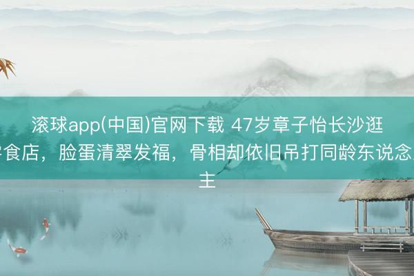 滚球app(中国)官网下载 47岁章子怡长沙逛零食店，脸蛋清翠发福，骨相却依旧吊打同龄东说念主