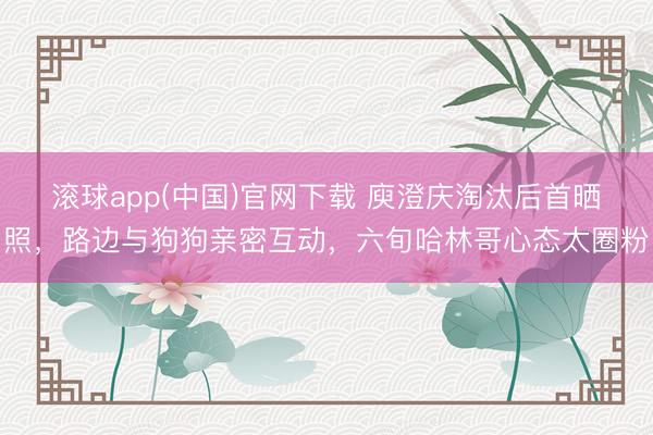 滚球app(中国)官网下载 庾澄庆淘汰后首晒照，路边与狗狗亲密互动，六旬哈林哥心态太圈粉