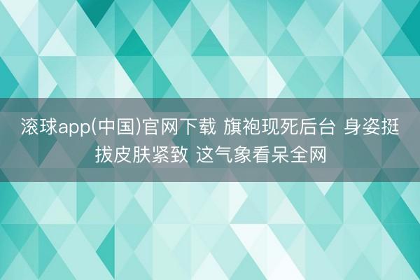 滚球app(中国)官网下载 旗袍现死后台 身姿挺拔皮肤紧致 这气象看呆全网