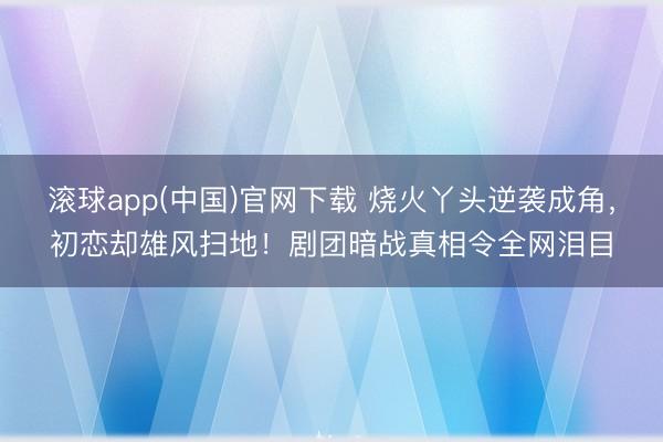 滚球app(中国)官网下载 烧火丫头逆袭成角，初恋却雄风扫地！剧团暗战真相令全网泪目