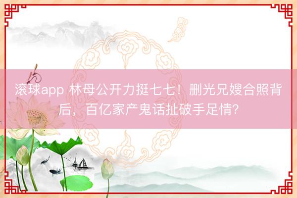滚球app 林母公开力挺七七！删光兄嫂合照背后，百亿家产鬼话扯破手足情？