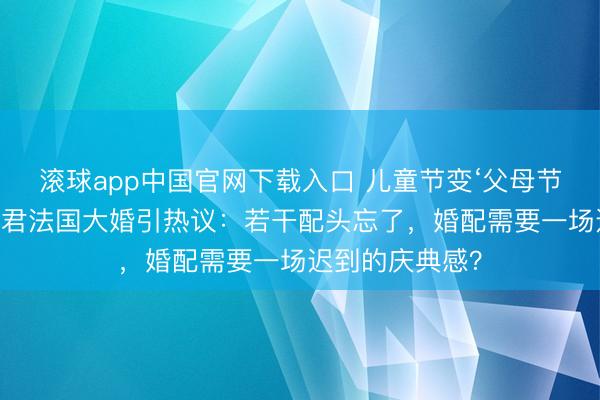 滚球app中国官网下载入口 儿童节变‘父母节’！奚梦瑶何猷君法国大婚引热议：若干配头忘了，婚配需要一场迟到的庆典感？