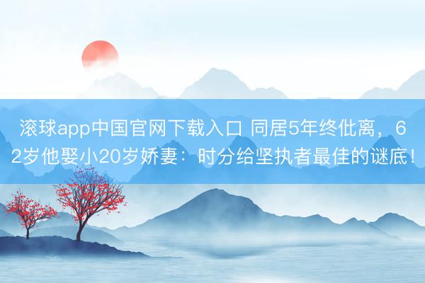 滚球app中国官网下载入口 同居5年终仳离，62岁他娶小20岁娇妻：时分给坚执者最佳的谜底！