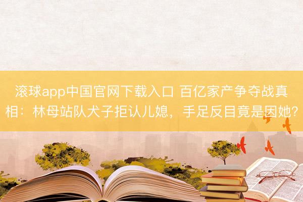 滚球app中国官网下载入口 百亿家产争夺战真相：林母站队犬子拒认儿媳，手足反目竟是因她？