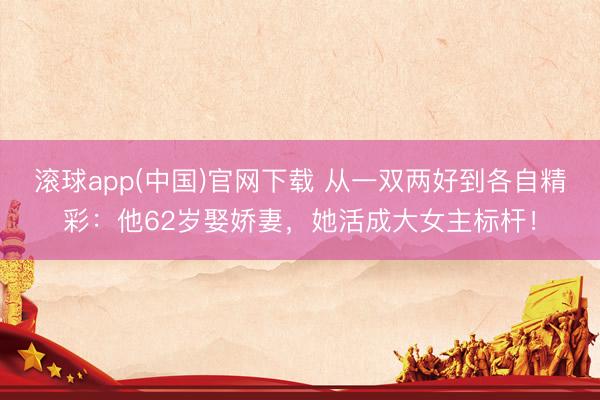 滚球app(中国)官网下载 从一双两好到各自精彩:他62岁娶娇妻,她活成大女主标杆!