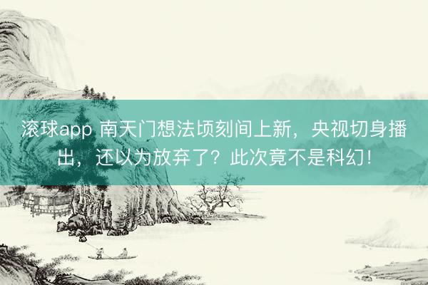 滚球app 南天门想法顷刻间上新，央视切身播出，还以为放弃了？此次竟不是科幻！