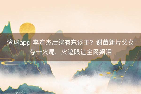 滚球app 李连杰后继有东谈主？谢苗新片父女存一火局，火遮眼让全网飙泪