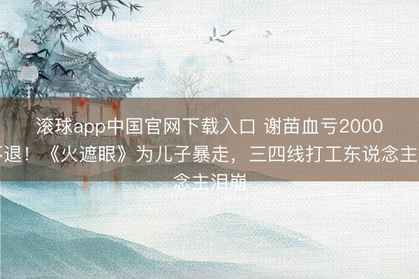 滚球app中国官网下载入口 谢苗血亏2000万不退!《火遮眼》为儿子暴走,三四线打工东说念主泪崩