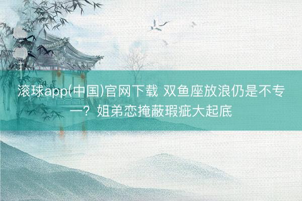 滚球app(中国)官网下载 双鱼座放浪仍是不专一？姐弟恋掩蔽瑕疵大起底