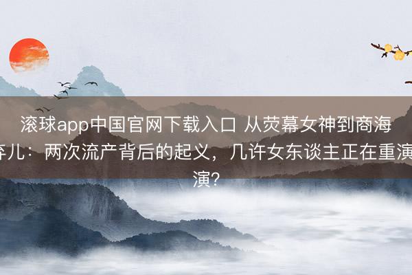 滚球app中国官网下载入口 从荧幕女神到商海弃儿:两次流产背后的起义,几许女东谈主正在重演?