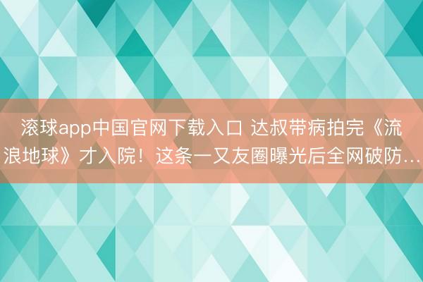滚球app中国官网下载入口 达叔带病拍完《流浪地球》才入院！这条一又友圈曝光后全网破防…