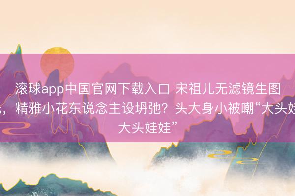 滚球app中国官网下载入口 宋祖儿无滤镜生图曝光，精雅小花东说念主设坍弛？头大身小被嘲“大头娃娃”
