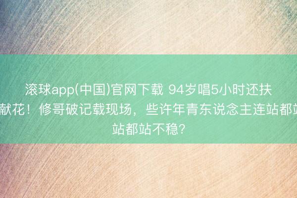 滚球app(中国)官网下载 94岁唱5小时还扶刘德华献花！修哥破记载现场，些许年青东说念主连站都站不稳？