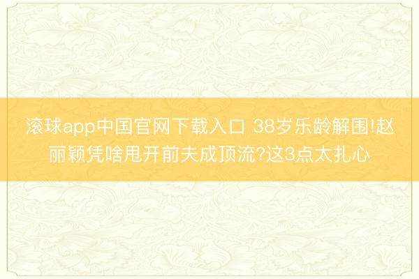 滚球app中国官网下载入口 38岁乐龄解围!赵丽颖凭啥甩开前夫成顶流?这3点太扎心