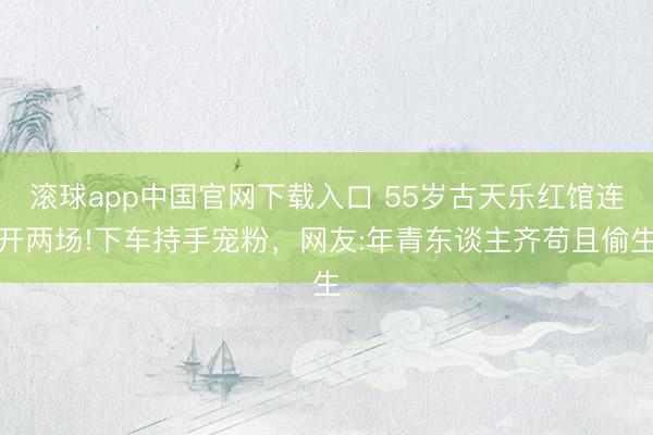 滚球app中国官网下载入口 55岁古天乐红馆连开两场!下车持手宠粉，网友:年青东谈主齐苟且偷生