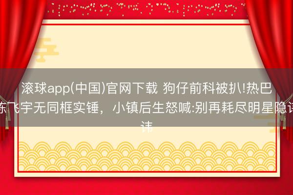 滚球app(中国)官网下载 狗仔前科被扒!热巴陈飞宇无同框实锤，小镇后生怒喊:别再耗尽明星隐讳