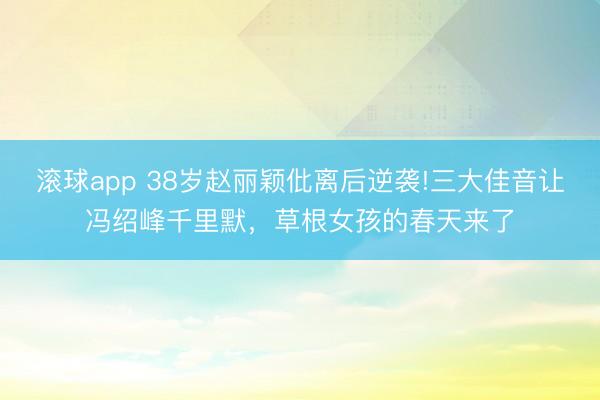滚球app 38岁赵丽颖仳离后逆袭!三大佳音让冯绍峰千里默，草根女孩的春天来了