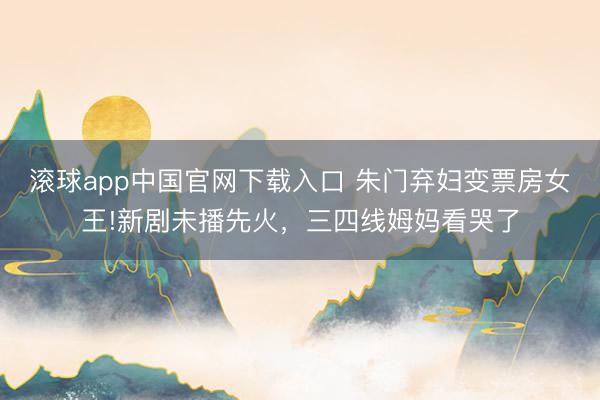 滚球app中国官网下载入口 朱门弃妇变票房女王!新剧未播先火，三四线姆妈看哭了