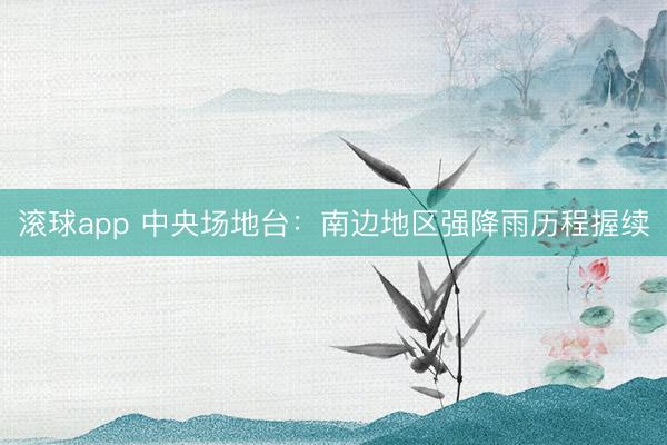滚球app 中央场地台：南边地区强降雨历程握续