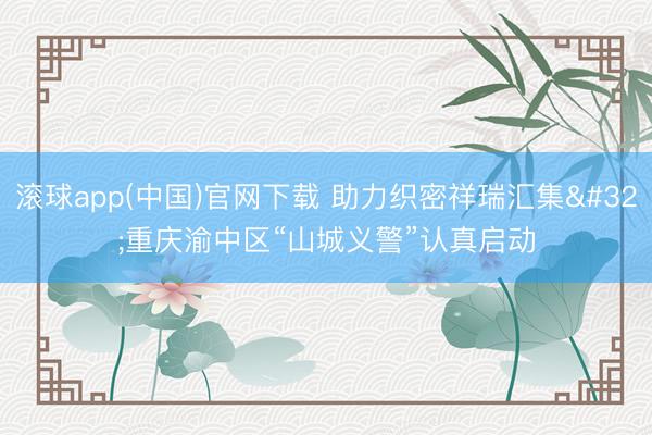 滚球app(中国)官网下载 助力织密祥瑞汇集 重庆渝中区“山城义警”认真启动
