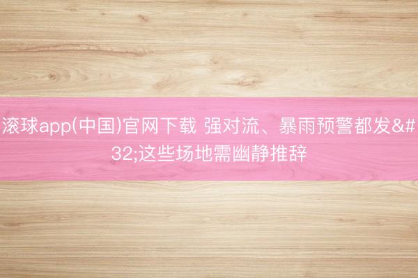滚球app(中国)官网下载 强对流、暴雨预警都发 这些场地需幽静推辞