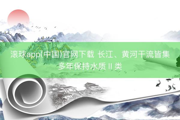 滚球app(中国)官网下载 长江、黄河干流皆集多年保持水质Ⅱ类