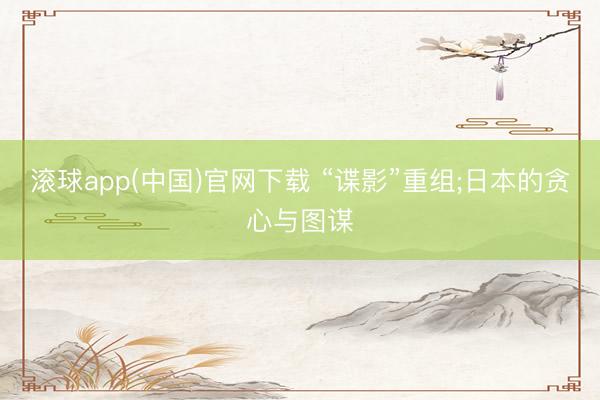 滚球app(中国)官网下载 “谍影”重组;日本的贪心与图谋