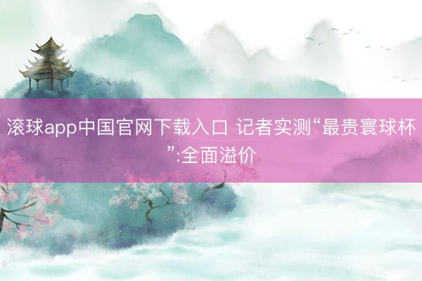 滚球app中国官网下载入口 记者实测“最贵寰球杯”:全面溢价
