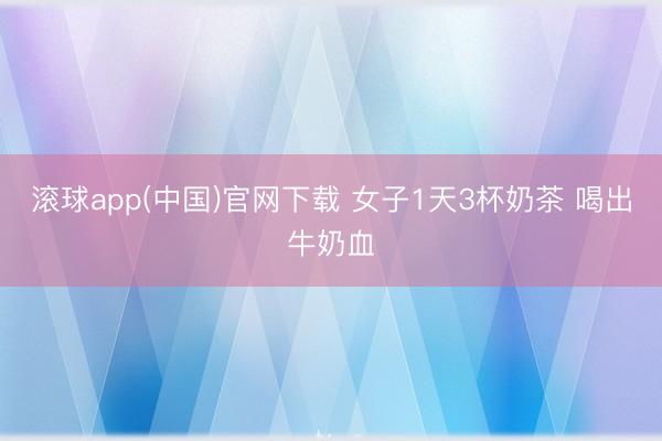 滚球app(中国)官网下载 女子1天3杯奶茶 喝出牛奶血