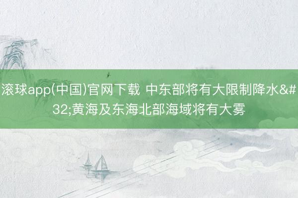 滚球app(中国)官网下载 中东部将有大限制降水 黄海及东海北部海域将有大雾