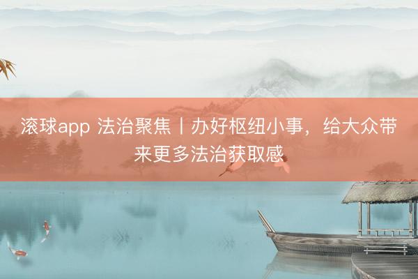 滚球app 法治聚焦丨办好枢纽小事，给大众带来更多法治获取感