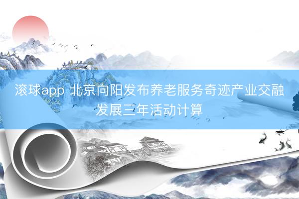 滚球app 北京向阳发布养老服务奇迹产业交融发展三年活动计算