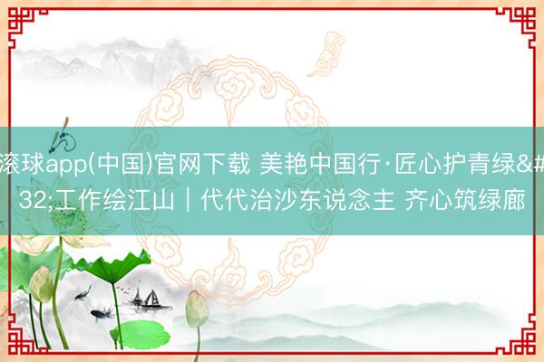 滚球app(中国)官网下载 美艳中国行·匠心护青绿 工作绘江山｜代代治沙东说念主 齐心筑绿廊