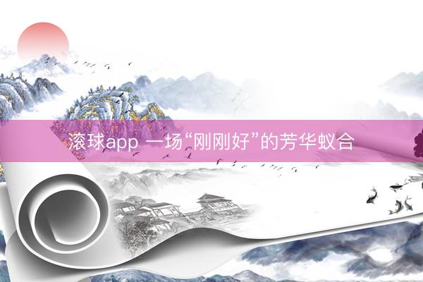 滚球app 一场“刚刚好”的芳华蚁合